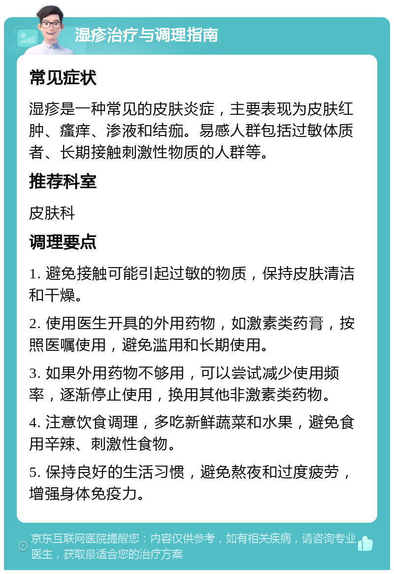 湿疹治疗与调理指南 常见症状 湿疹是一种常见的皮肤炎症，主要表现为皮肤红肿、瘙痒、渗液和结痂。易感人群包括过敏体质者、长期接触刺激性物质的人群等。 推荐科室 皮肤科 调理要点 1. 避免接触可能引起过敏的物质，保持皮肤清洁和干燥。 2. 使用医生开具的外用药物，如激素类药膏，按照医嘱使用，避免滥用和长期使用。 3. 如果外用药物不够用，可以尝试减少使用频率，逐渐停止使用，换用其他非激素类药物。 4. 注意饮食调理，多吃新鲜蔬菜和水果，避免食用辛辣、刺激性食物。 5. 保持良好的生活习惯，避免熬夜和过度疲劳，增强身体免疫力。