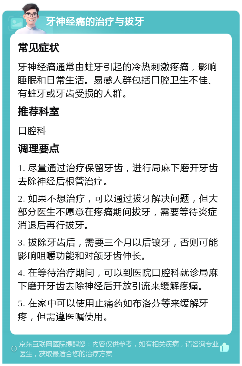 牙神经痛的治疗与拔牙 常见症状 牙神经痛通常由蛀牙引起的冷热刺激疼痛，影响睡眠和日常生活。易感人群包括口腔卫生不佳、有蛀牙或牙齿受损的人群。 推荐科室 口腔科 调理要点 1. 尽量通过治疗保留牙齿，进行局麻下磨开牙齿去除神经后根管治疗。 2. 如果不想治疗，可以通过拔牙解决问题，但大部分医生不愿意在疼痛期间拔牙，需要等待炎症消退后再行拔牙。 3. 拔除牙齿后，需要三个月以后镶牙，否则可能影响咀嚼功能和对颌牙齿伸长。 4. 在等待治疗期间，可以到医院口腔科就诊局麻下磨开牙齿去除神经后开放引流来缓解疼痛。 5. 在家中可以使用止痛药如布洛芬等来缓解牙疼，但需遵医嘱使用。