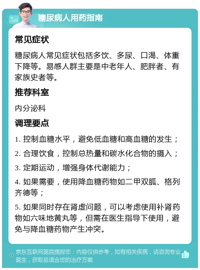 糖尿病人用药指南 常见症状 糖尿病人常见症状包括多饮、多尿、口渴、体重下降等。易感人群主要是中老年人、肥胖者、有家族史者等。 推荐科室 内分泌科 调理要点 1. 控制血糖水平，避免低血糖和高血糖的发生； 2. 合理饮食，控制总热量和碳水化合物的摄入； 3. 定期运动，增强身体代谢能力； 4. 如果需要，使用降血糖药物如二甲双胍、格列齐德等； 5. 如果同时存在肾虚问题，可以考虑使用补肾药物如六味地黄丸等，但需在医生指导下使用，避免与降血糖药物产生冲突。