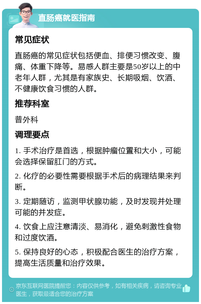 直肠癌就医指南 常见症状 直肠癌的常见症状包括便血、排便习惯改变、腹痛、体重下降等。易感人群主要是50岁以上的中老年人群，尤其是有家族史、长期吸烟、饮酒、不健康饮食习惯的人群。 推荐科室 普外科 调理要点 1. 手术治疗是首选，根据肿瘤位置和大小，可能会选择保留肛门的方式。 2. 化疗的必要性需要根据手术后的病理结果来判断。 3. 定期随访，监测甲状腺功能，及时发现并处理可能的并发症。 4. 饮食上应注意清淡、易消化，避免刺激性食物和过度饮酒。 5. 保持良好的心态，积极配合医生的治疗方案，提高生活质量和治疗效果。