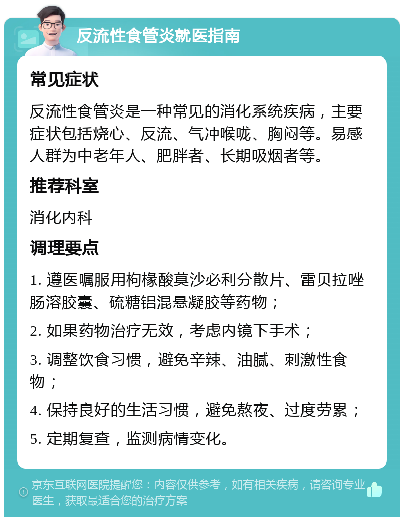 反流性食管炎就医指南 常见症状 反流性食管炎是一种常见的消化系统疾病，主要症状包括烧心、反流、气冲喉咙、胸闷等。易感人群为中老年人、肥胖者、长期吸烟者等。 推荐科室 消化内科 调理要点 1. 遵医嘱服用枸椽酸莫沙必利分散片、雷贝拉唑肠溶胶囊、硫糖铝混悬凝胶等药物； 2. 如果药物治疗无效，考虑内镜下手术； 3. 调整饮食习惯，避免辛辣、油腻、刺激性食物； 4. 保持良好的生活习惯，避免熬夜、过度劳累； 5. 定期复查，监测病情变化。