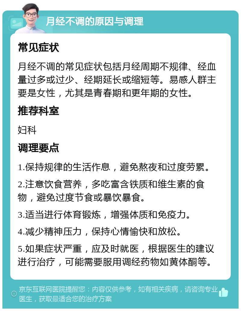 月经不调的原因与调理 常见症状 月经不调的常见症状包括月经周期不规律、经血量过多或过少、经期延长或缩短等。易感人群主要是女性，尤其是青春期和更年期的女性。 推荐科室 妇科 调理要点 1.保持规律的生活作息，避免熬夜和过度劳累。 2.注意饮食营养，多吃富含铁质和维生素的食物，避免过度节食或暴饮暴食。 3.适当进行体育锻炼，增强体质和免疫力。 4.减少精神压力，保持心情愉快和放松。 5.如果症状严重，应及时就医，根据医生的建议进行治疗，可能需要服用调经药物如黄体酮等。