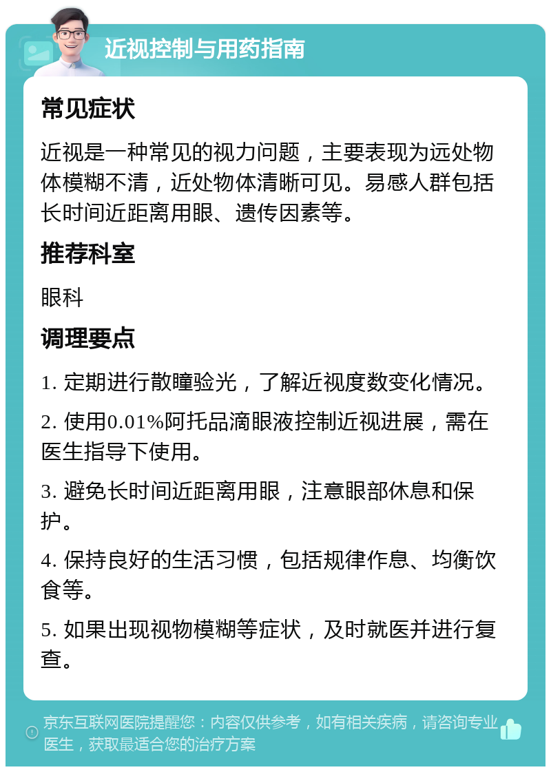 近视控制与用药指南 常见症状 近视是一种常见的视力问题，主要表现为远处物体模糊不清，近处物体清晰可见。易感人群包括长时间近距离用眼、遗传因素等。 推荐科室 眼科 调理要点 1. 定期进行散瞳验光，了解近视度数变化情况。 2. 使用0.01%阿托品滴眼液控制近视进展，需在医生指导下使用。 3. 避免长时间近距离用眼，注意眼部休息和保护。 4. 保持良好的生活习惯，包括规律作息、均衡饮食等。 5. 如果出现视物模糊等症状，及时就医并进行复查。