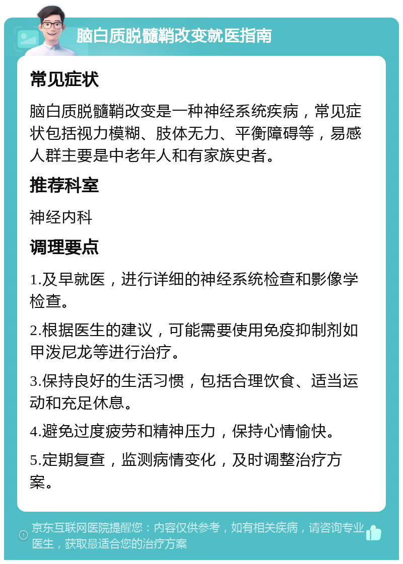 脑白质脱髓鞘改变就医指南 常见症状 脑白质脱髓鞘改变是一种神经系统疾病，常见症状包括视力模糊、肢体无力、平衡障碍等，易感人群主要是中老年人和有家族史者。 推荐科室 神经内科 调理要点 1.及早就医，进行详细的神经系统检查和影像学检查。 2.根据医生的建议，可能需要使用免疫抑制剂如甲泼尼龙等进行治疗。 3.保持良好的生活习惯，包括合理饮食、适当运动和充足休息。 4.避免过度疲劳和精神压力，保持心情愉快。 5.定期复查，监测病情变化，及时调整治疗方案。