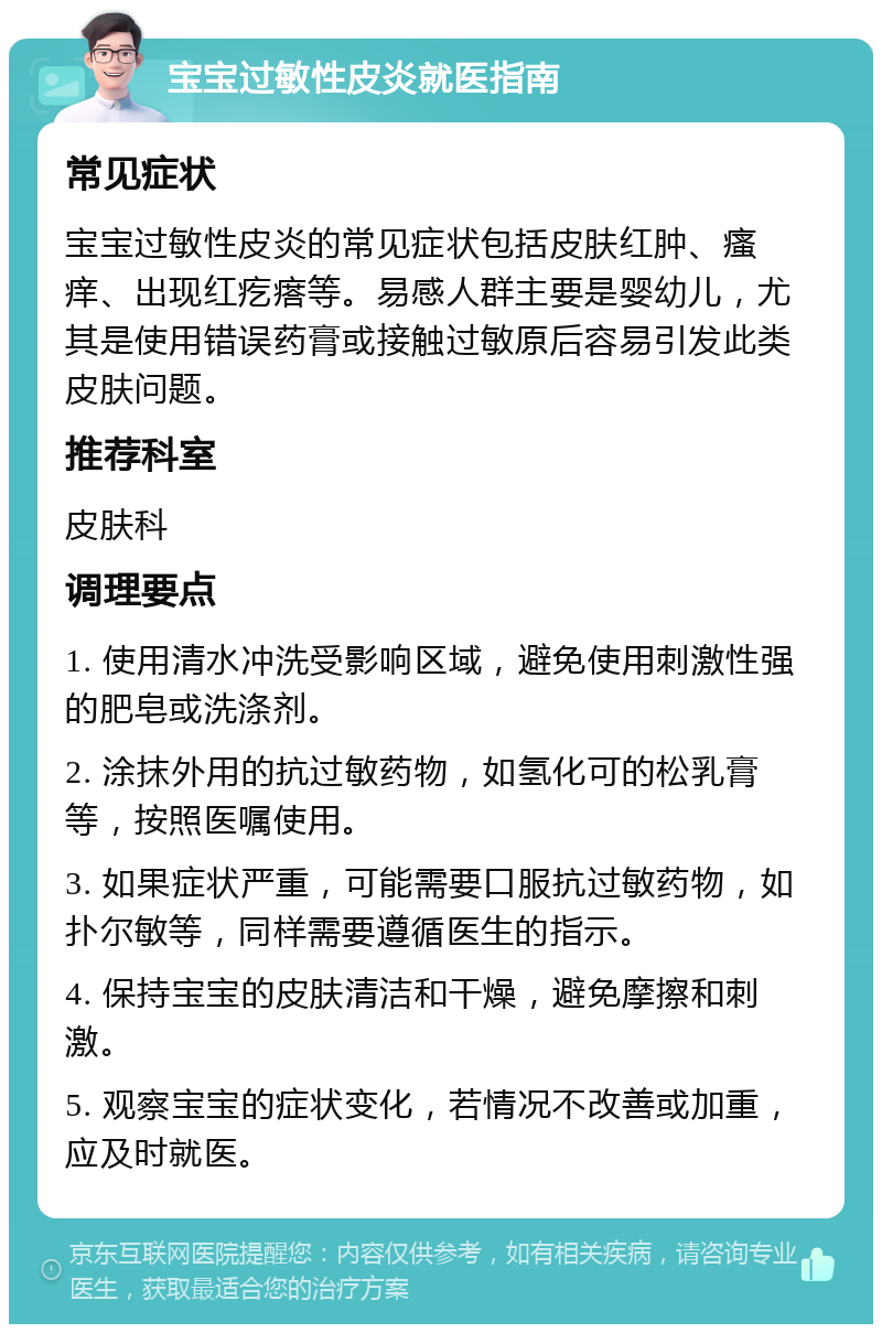 宝宝过敏性皮炎就医指南 常见症状 宝宝过敏性皮炎的常见症状包括皮肤红肿、瘙痒、出现红疙瘩等。易感人群主要是婴幼儿，尤其是使用错误药膏或接触过敏原后容易引发此类皮肤问题。 推荐科室 皮肤科 调理要点 1. 使用清水冲洗受影响区域，避免使用刺激性强的肥皂或洗涤剂。 2. 涂抹外用的抗过敏药物，如氢化可的松乳膏等，按照医嘱使用。 3. 如果症状严重，可能需要口服抗过敏药物，如扑尔敏等，同样需要遵循医生的指示。 4. 保持宝宝的皮肤清洁和干燥，避免摩擦和刺激。 5. 观察宝宝的症状变化，若情况不改善或加重，应及时就医。