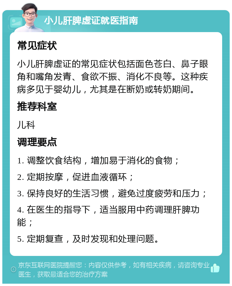 小儿肝脾虚证就医指南 常见症状 小儿肝脾虚证的常见症状包括面色苍白、鼻子眼角和嘴角发青、食欲不振、消化不良等。这种疾病多见于婴幼儿，尤其是在断奶或转奶期间。 推荐科室 儿科 调理要点 1. 调整饮食结构，增加易于消化的食物； 2. 定期按摩，促进血液循环； 3. 保持良好的生活习惯，避免过度疲劳和压力； 4. 在医生的指导下，适当服用中药调理肝脾功能； 5. 定期复查，及时发现和处理问题。