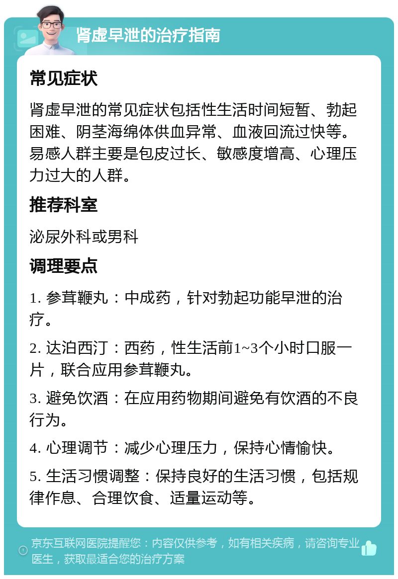 肾虚早泄的治疗指南 常见症状 肾虚早泄的常见症状包括性生活时间短暂、勃起困难、阴茎海绵体供血异常、血液回流过快等。易感人群主要是包皮过长、敏感度增高、心理压力过大的人群。 推荐科室 泌尿外科或男科 调理要点 1. 参茸鞭丸：中成药，针对勃起功能早泄的治疗。 2. 达泊西汀：西药，性生活前1~3个小时口服一片，联合应用参茸鞭丸。 3. 避免饮酒：在应用药物期间避免有饮酒的不良行为。 4. 心理调节：减少心理压力，保持心情愉快。 5. 生活习惯调整：保持良好的生活习惯，包括规律作息、合理饮食、适量运动等。