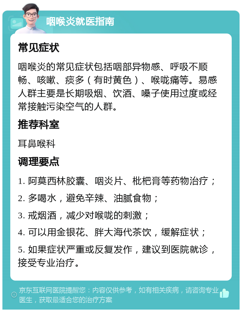 咽喉炎就医指南 常见症状 咽喉炎的常见症状包括咽部异物感、呼吸不顺畅、咳嗽、痰多（有时黄色）、喉咙痛等。易感人群主要是长期吸烟、饮酒、嗓子使用过度或经常接触污染空气的人群。 推荐科室 耳鼻喉科 调理要点 1. 阿莫西林胶囊、咽炎片、枇杷膏等药物治疗； 2. 多喝水，避免辛辣、油腻食物； 3. 戒烟酒，减少对喉咙的刺激； 4. 可以用金银花、胖大海代茶饮，缓解症状； 5. 如果症状严重或反复发作，建议到医院就诊，接受专业治疗。