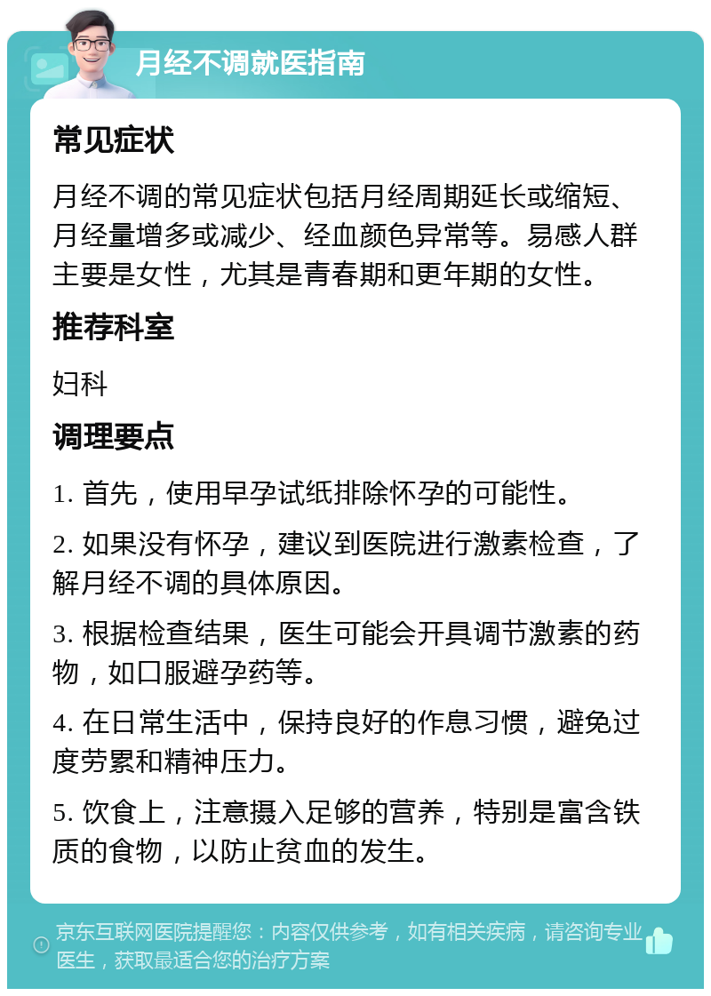 月经不调就医指南 常见症状 月经不调的常见症状包括月经周期延长或缩短、月经量增多或减少、经血颜色异常等。易感人群主要是女性，尤其是青春期和更年期的女性。 推荐科室 妇科 调理要点 1. 首先，使用早孕试纸排除怀孕的可能性。 2. 如果没有怀孕，建议到医院进行激素检查，了解月经不调的具体原因。 3. 根据检查结果，医生可能会开具调节激素的药物，如口服避孕药等。 4. 在日常生活中，保持良好的作息习惯，避免过度劳累和精神压力。 5. 饮食上，注意摄入足够的营养，特别是富含铁质的食物，以防止贫血的发生。