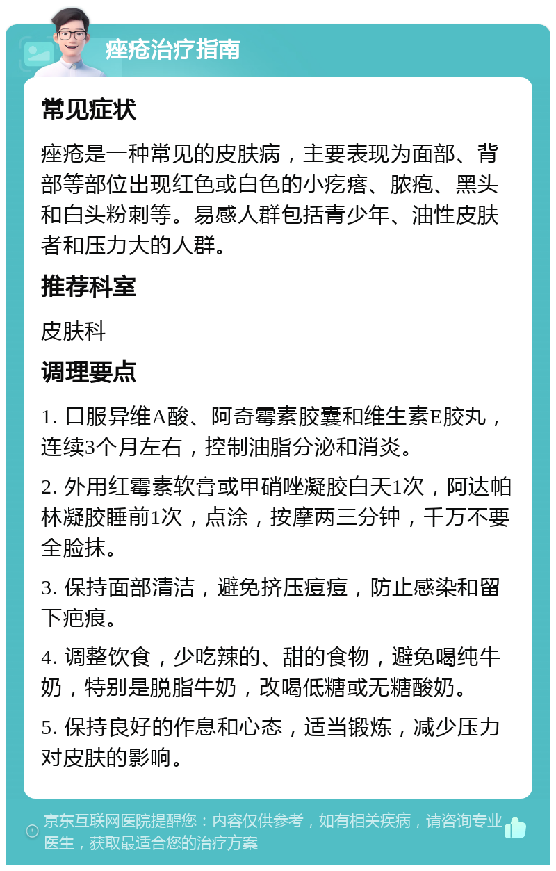 痤疮治疗指南 常见症状 痤疮是一种常见的皮肤病，主要表现为面部、背部等部位出现红色或白色的小疙瘩、脓疱、黑头和白头粉刺等。易感人群包括青少年、油性皮肤者和压力大的人群。 推荐科室 皮肤科 调理要点 1. 口服异维A酸、阿奇霉素胶囊和维生素E胶丸，连续3个月左右，控制油脂分泌和消炎。 2. 外用红霉素软膏或甲硝唑凝胶白天1次，阿达帕林凝胶睡前1次，点涂，按摩两三分钟，千万不要全脸抹。 3. 保持面部清洁，避免挤压痘痘，防止感染和留下疤痕。 4. 调整饮食，少吃辣的、甜的食物，避免喝纯牛奶，特别是脱脂牛奶，改喝低糖或无糖酸奶。 5. 保持良好的作息和心态，适当锻炼，减少压力对皮肤的影响。