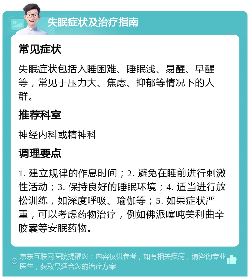 失眠症状及治疗指南 常见症状 失眠症状包括入睡困难、睡眠浅、易醒、早醒等，常见于压力大、焦虑、抑郁等情况下的人群。 推荐科室 神经内科或精神科 调理要点 1. 建立规律的作息时间；2. 避免在睡前进行刺激性活动；3. 保持良好的睡眠环境；4. 适当进行放松训练，如深度呼吸、瑜伽等；5. 如果症状严重，可以考虑药物治疗，例如佛派噻吨美利曲辛胶囊等安眠药物。