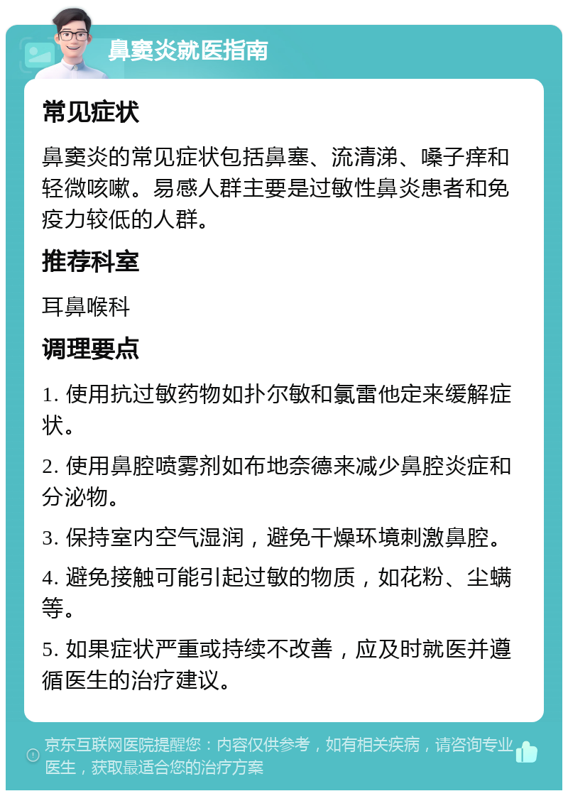 鼻窦炎就医指南 常见症状 鼻窦炎的常见症状包括鼻塞、流清涕、嗓子痒和轻微咳嗽。易感人群主要是过敏性鼻炎患者和免疫力较低的人群。 推荐科室 耳鼻喉科 调理要点 1. 使用抗过敏药物如扑尔敏和氯雷他定来缓解症状。 2. 使用鼻腔喷雾剂如布地奈德来减少鼻腔炎症和分泌物。 3. 保持室内空气湿润，避免干燥环境刺激鼻腔。 4. 避免接触可能引起过敏的物质，如花粉、尘螨等。 5. 如果症状严重或持续不改善，应及时就医并遵循医生的治疗建议。