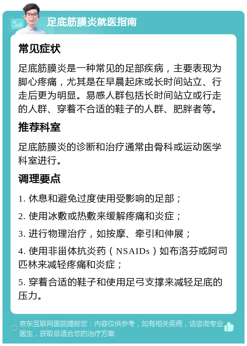 足底筋膜炎就医指南 常见症状 足底筋膜炎是一种常见的足部疾病，主要表现为脚心疼痛，尤其是在早晨起床或长时间站立、行走后更为明显。易感人群包括长时间站立或行走的人群、穿着不合适的鞋子的人群、肥胖者等。 推荐科室 足底筋膜炎的诊断和治疗通常由骨科或运动医学科室进行。 调理要点 1. 休息和避免过度使用受影响的足部； 2. 使用冰敷或热敷来缓解疼痛和炎症； 3. 进行物理治疗，如按摩、牵引和伸展； 4. 使用非甾体抗炎药（NSAIDs）如布洛芬或阿司匹林来减轻疼痛和炎症； 5. 穿着合适的鞋子和使用足弓支撑来减轻足底的压力。