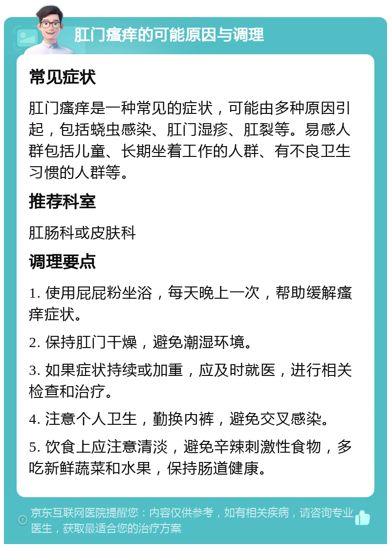 肛门瘙痒的可能原因与调理 常见症状 肛门瘙痒是一种常见的症状，可能由多种原因引起，包括蛲虫感染、肛门湿疹、肛裂等。易感人群包括儿童、长期坐着工作的人群、有不良卫生习惯的人群等。 推荐科室 肛肠科或皮肤科 调理要点 1. 使用屁屁粉坐浴，每天晚上一次，帮助缓解瘙痒症状。 2. 保持肛门干燥，避免潮湿环境。 3. 如果症状持续或加重，应及时就医，进行相关检查和治疗。 4. 注意个人卫生，勤换内裤，避免交叉感染。 5. 饮食上应注意清淡，避免辛辣刺激性食物，多吃新鲜蔬菜和水果，保持肠道健康。