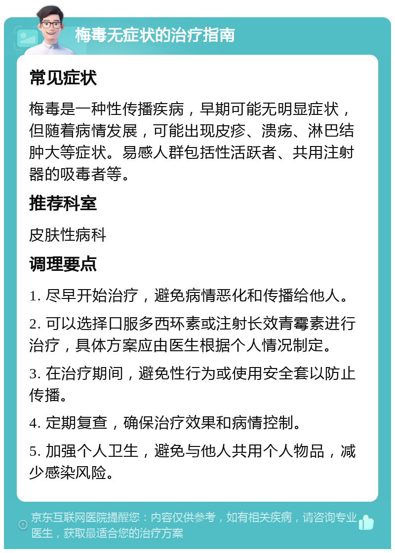 梅毒无症状的治疗指南 常见症状 梅毒是一种性传播疾病，早期可能无明显症状，但随着病情发展，可能出现皮疹、溃疡、淋巴结肿大等症状。易感人群包括性活跃者、共用注射器的吸毒者等。 推荐科室 皮肤性病科 调理要点 1. 尽早开始治疗，避免病情恶化和传播给他人。 2. 可以选择口服多西环素或注射长效青霉素进行治疗，具体方案应由医生根据个人情况制定。 3. 在治疗期间，避免性行为或使用安全套以防止传播。 4. 定期复查，确保治疗效果和病情控制。 5. 加强个人卫生，避免与他人共用个人物品，减少感染风险。