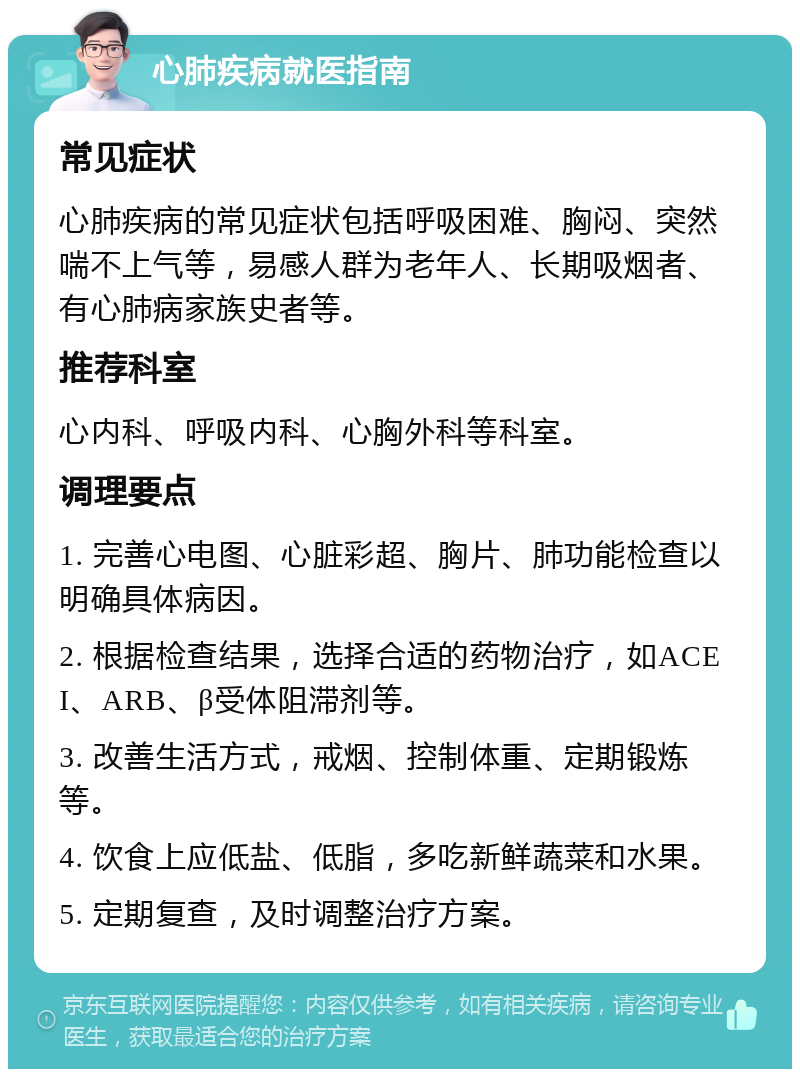 心肺疾病就医指南 常见症状 心肺疾病的常见症状包括呼吸困难、胸闷、突然喘不上气等，易感人群为老年人、长期吸烟者、有心肺病家族史者等。 推荐科室 心内科、呼吸内科、心胸外科等科室。 调理要点 1. 完善心电图、心脏彩超、胸片、肺功能检查以明确具体病因。 2. 根据检查结果，选择合适的药物治疗，如ACEI、ARB、β受体阻滞剂等。 3. 改善生活方式，戒烟、控制体重、定期锻炼等。 4. 饮食上应低盐、低脂，多吃新鲜蔬菜和水果。 5. 定期复查，及时调整治疗方案。