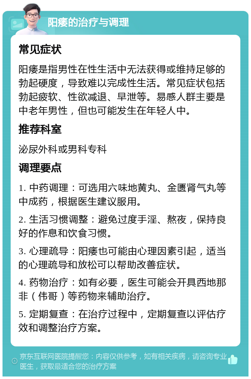 阳痿的治疗与调理 常见症状 阳痿是指男性在性生活中无法获得或维持足够的勃起硬度，导致难以完成性生活。常见症状包括勃起疲软、性欲减退、早泄等。易感人群主要是中老年男性，但也可能发生在年轻人中。 推荐科室 泌尿外科或男科专科 调理要点 1. 中药调理：可选用六味地黄丸、金匮肾气丸等中成药，根据医生建议服用。 2. 生活习惯调整：避免过度手淫、熬夜，保持良好的作息和饮食习惯。 3. 心理疏导：阳痿也可能由心理因素引起，适当的心理疏导和放松可以帮助改善症状。 4. 药物治疗：如有必要，医生可能会开具西地那非（伟哥）等药物来辅助治疗。 5. 定期复查：在治疗过程中，定期复查以评估疗效和调整治疗方案。