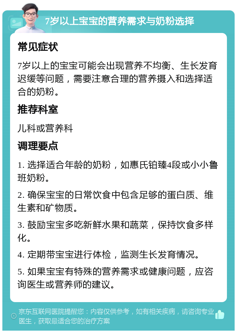 7岁以上宝宝的营养需求与奶粉选择 常见症状 7岁以上的宝宝可能会出现营养不均衡、生长发育迟缓等问题，需要注意合理的营养摄入和选择适合的奶粉。 推荐科室 儿科或营养科 调理要点 1. 选择适合年龄的奶粉，如惠氏铂臻4段或小小鲁班奶粉。 2. 确保宝宝的日常饮食中包含足够的蛋白质、维生素和矿物质。 3. 鼓励宝宝多吃新鲜水果和蔬菜，保持饮食多样化。 4. 定期带宝宝进行体检，监测生长发育情况。 5. 如果宝宝有特殊的营养需求或健康问题，应咨询医生或营养师的建议。