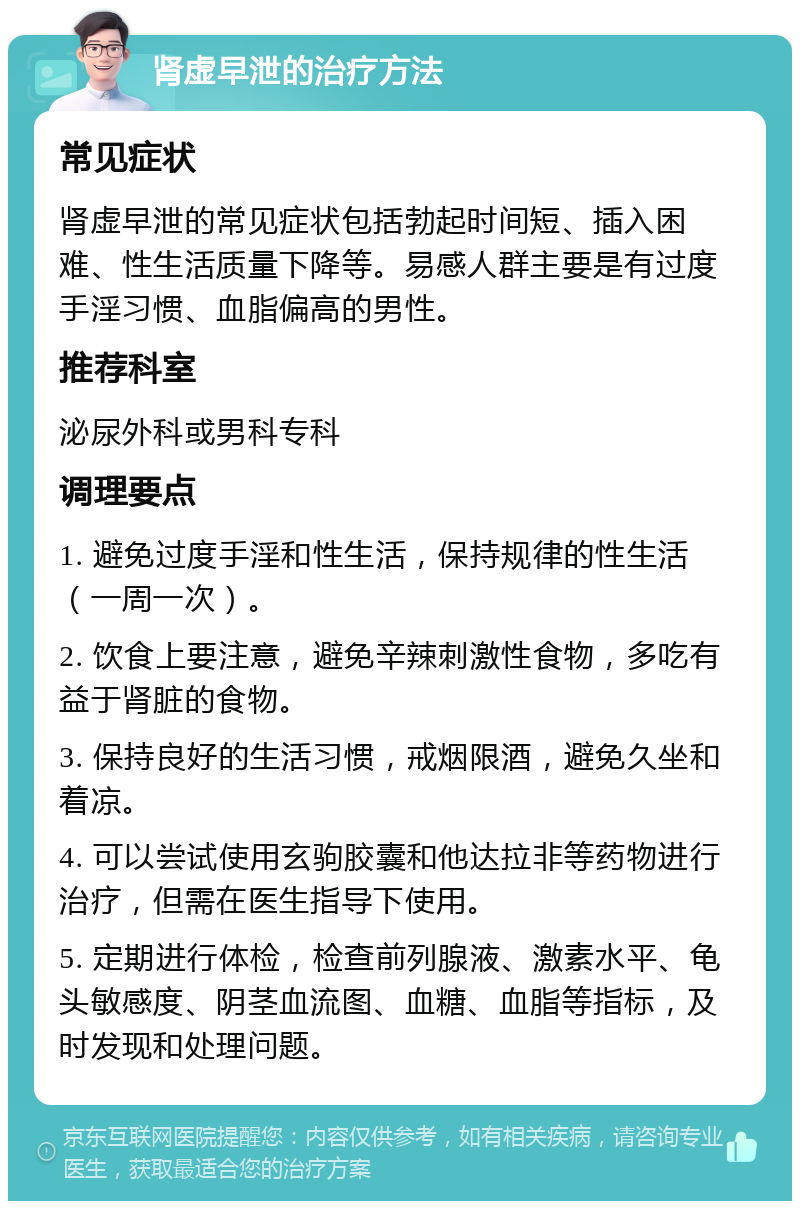 肾虚早泄的治疗方法 常见症状 肾虚早泄的常见症状包括勃起时间短、插入困难、性生活质量下降等。易感人群主要是有过度手淫习惯、血脂偏高的男性。 推荐科室 泌尿外科或男科专科 调理要点 1. 避免过度手淫和性生活，保持规律的性生活（一周一次）。 2. 饮食上要注意，避免辛辣刺激性食物，多吃有益于肾脏的食物。 3. 保持良好的生活习惯，戒烟限酒，避免久坐和着凉。 4. 可以尝试使用玄驹胶囊和他达拉非等药物进行治疗，但需在医生指导下使用。 5. 定期进行体检，检查前列腺液、激素水平、龟头敏感度、阴茎血流图、血糖、血脂等指标，及时发现和处理问题。