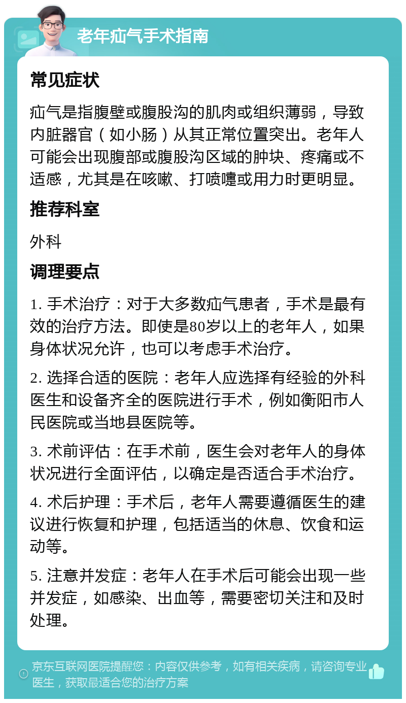 老年疝气手术指南 常见症状 疝气是指腹壁或腹股沟的肌肉或组织薄弱，导致内脏器官（如小肠）从其正常位置突出。老年人可能会出现腹部或腹股沟区域的肿块、疼痛或不适感，尤其是在咳嗽、打喷嚏或用力时更明显。 推荐科室 外科 调理要点 1. 手术治疗：对于大多数疝气患者，手术是最有效的治疗方法。即使是80岁以上的老年人，如果身体状况允许，也可以考虑手术治疗。 2. 选择合适的医院：老年人应选择有经验的外科医生和设备齐全的医院进行手术，例如衡阳市人民医院或当地县医院等。 3. 术前评估：在手术前，医生会对老年人的身体状况进行全面评估，以确定是否适合手术治疗。 4. 术后护理：手术后，老年人需要遵循医生的建议进行恢复和护理，包括适当的休息、饮食和运动等。 5. 注意并发症：老年人在手术后可能会出现一些并发症，如感染、出血等，需要密切关注和及时处理。