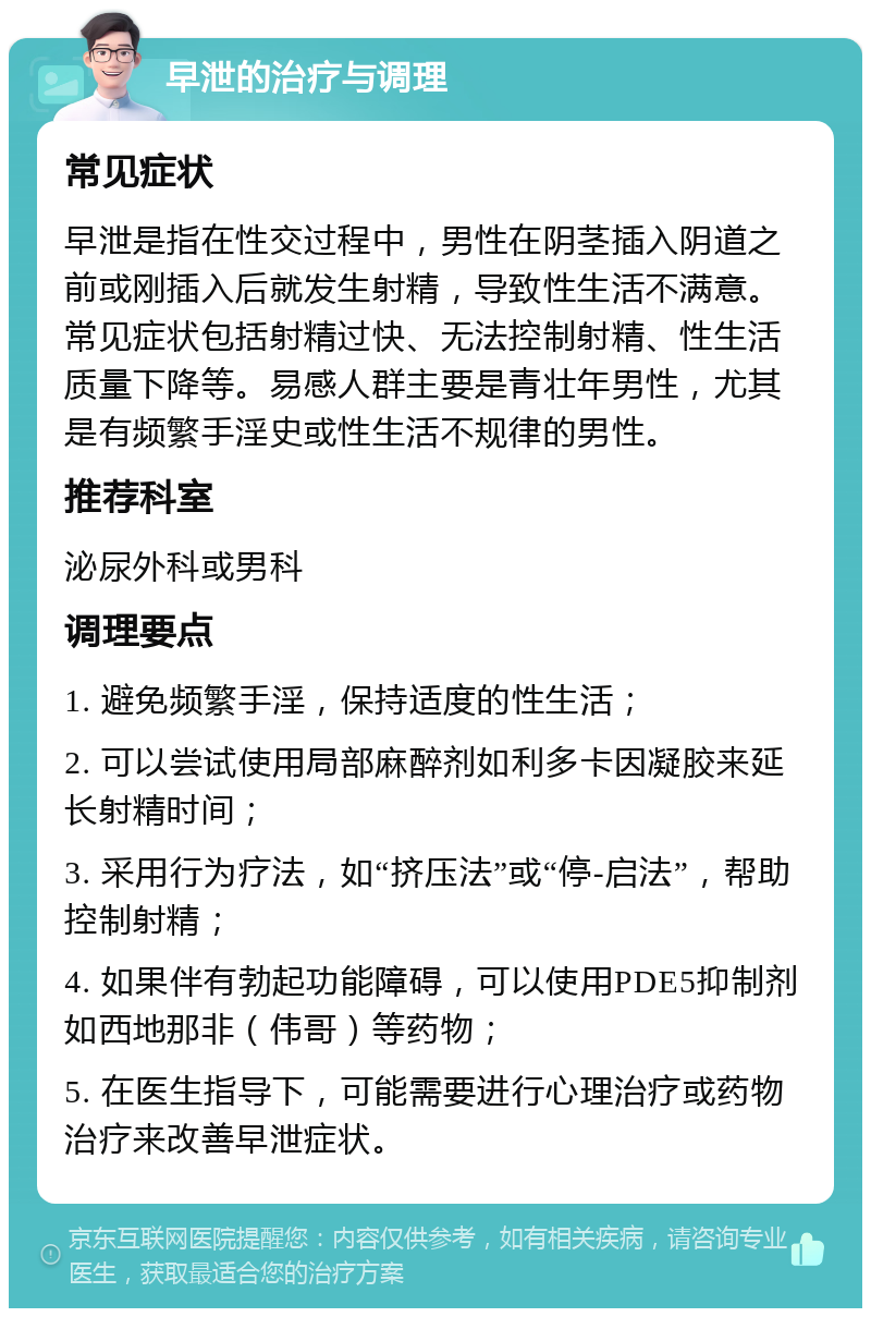 早泄的治疗与调理 常见症状 早泄是指在性交过程中，男性在阴茎插入阴道之前或刚插入后就发生射精，导致性生活不满意。常见症状包括射精过快、无法控制射精、性生活质量下降等。易感人群主要是青壮年男性，尤其是有频繁手淫史或性生活不规律的男性。 推荐科室 泌尿外科或男科 调理要点 1. 避免频繁手淫，保持适度的性生活； 2. 可以尝试使用局部麻醉剂如利多卡因凝胶来延长射精时间； 3. 采用行为疗法，如“挤压法”或“停-启法”，帮助控制射精； 4. 如果伴有勃起功能障碍，可以使用PDE5抑制剂如西地那非（伟哥）等药物； 5. 在医生指导下，可能需要进行心理治疗或药物治疗来改善早泄症状。