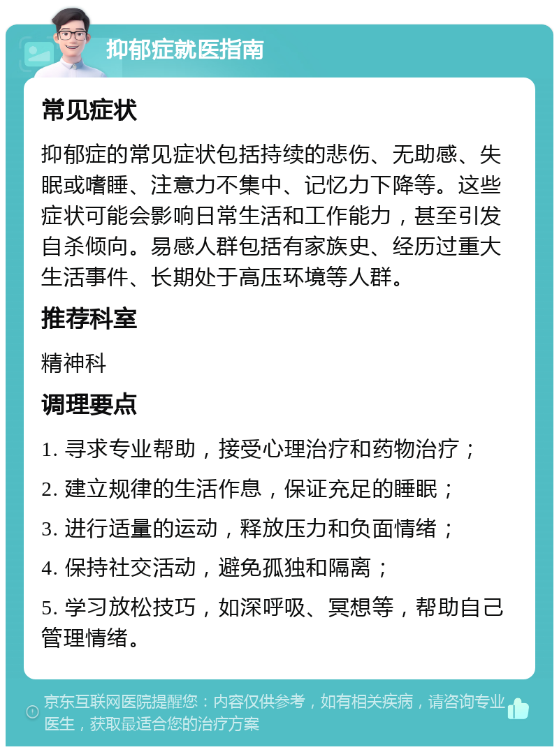 抑郁症就医指南 常见症状 抑郁症的常见症状包括持续的悲伤、无助感、失眠或嗜睡、注意力不集中、记忆力下降等。这些症状可能会影响日常生活和工作能力，甚至引发自杀倾向。易感人群包括有家族史、经历过重大生活事件、长期处于高压环境等人群。 推荐科室 精神科 调理要点 1. 寻求专业帮助，接受心理治疗和药物治疗； 2. 建立规律的生活作息，保证充足的睡眠； 3. 进行适量的运动，释放压力和负面情绪； 4. 保持社交活动，避免孤独和隔离； 5. 学习放松技巧，如深呼吸、冥想等，帮助自己管理情绪。