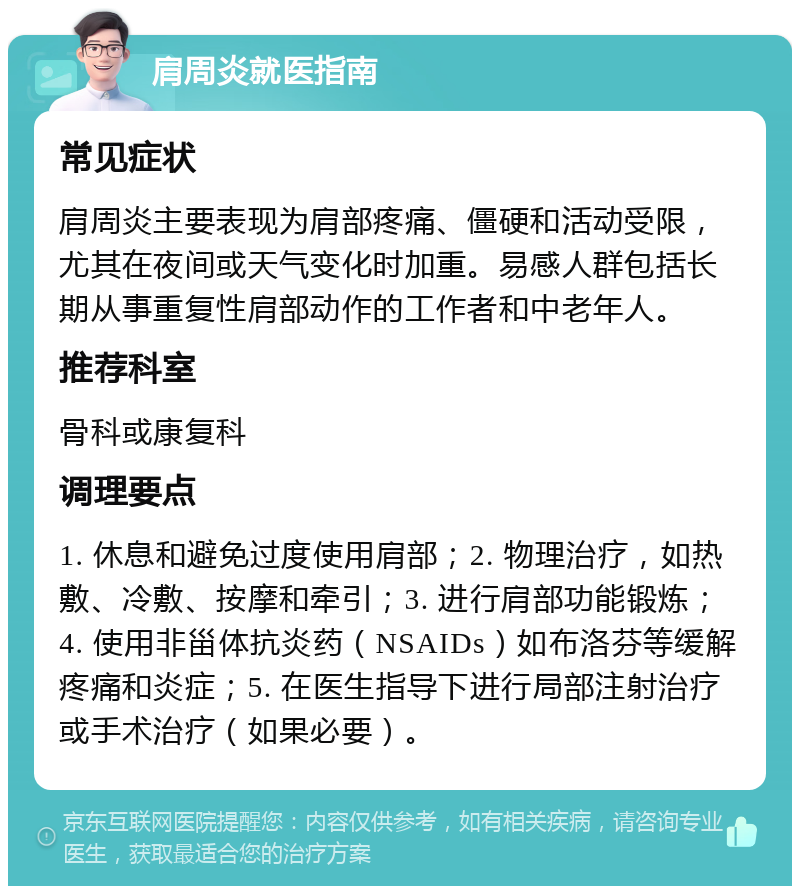 肩周炎就医指南 常见症状 肩周炎主要表现为肩部疼痛、僵硬和活动受限，尤其在夜间或天气变化时加重。易感人群包括长期从事重复性肩部动作的工作者和中老年人。 推荐科室 骨科或康复科 调理要点 1. 休息和避免过度使用肩部；2. 物理治疗，如热敷、冷敷、按摩和牵引；3. 进行肩部功能锻炼；4. 使用非甾体抗炎药（NSAIDs）如布洛芬等缓解疼痛和炎症；5. 在医生指导下进行局部注射治疗或手术治疗（如果必要）。