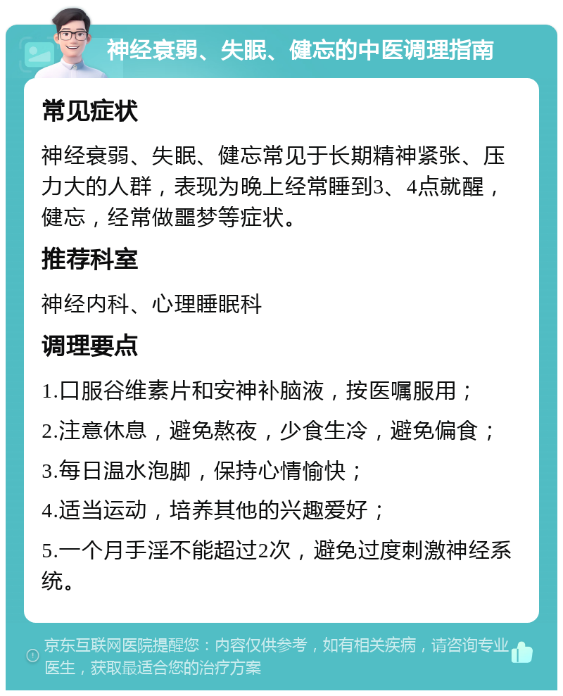 神经衰弱、失眠、健忘的中医调理指南 常见症状 神经衰弱、失眠、健忘常见于长期精神紧张、压力大的人群，表现为晚上经常睡到3、4点就醒，健忘，经常做噩梦等症状。 推荐科室 神经内科、心理睡眠科 调理要点 1.口服谷维素片和安神补脑液，按医嘱服用； 2.注意休息，避免熬夜，少食生冷，避免偏食； 3.每日温水泡脚，保持心情愉快； 4.适当运动，培养其他的兴趣爱好； 5.一个月手淫不能超过2次，避免过度刺激神经系统。