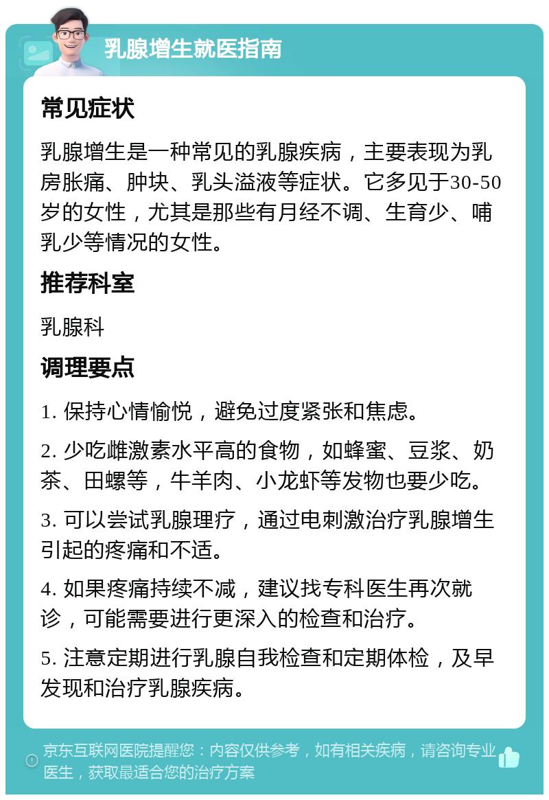 乳腺增生就医指南 常见症状 乳腺增生是一种常见的乳腺疾病，主要表现为乳房胀痛、肿块、乳头溢液等症状。它多见于30-50岁的女性，尤其是那些有月经不调、生育少、哺乳少等情况的女性。 推荐科室 乳腺科 调理要点 1. 保持心情愉悦，避免过度紧张和焦虑。 2. 少吃雌激素水平高的食物，如蜂蜜、豆浆、奶茶、田螺等，牛羊肉、小龙虾等发物也要少吃。 3. 可以尝试乳腺理疗，通过电刺激治疗乳腺增生引起的疼痛和不适。 4. 如果疼痛持续不减，建议找专科医生再次就诊，可能需要进行更深入的检查和治疗。 5. 注意定期进行乳腺自我检查和定期体检，及早发现和治疗乳腺疾病。