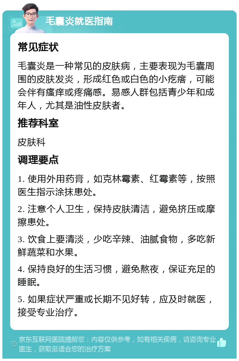 毛囊炎就医指南 常见症状 毛囊炎是一种常见的皮肤病，主要表现为毛囊周围的皮肤发炎，形成红色或白色的小疙瘩，可能会伴有瘙痒或疼痛感。易感人群包括青少年和成年人，尤其是油性皮肤者。 推荐科室 皮肤科 调理要点 1. 使用外用药膏，如克林霉素、红霉素等，按照医生指示涂抹患处。 2. 注意个人卫生，保持皮肤清洁，避免挤压或摩擦患处。 3. 饮食上要清淡，少吃辛辣、油腻食物，多吃新鲜蔬菜和水果。 4. 保持良好的生活习惯，避免熬夜，保证充足的睡眠。 5. 如果症状严重或长期不见好转，应及时就医，接受专业治疗。