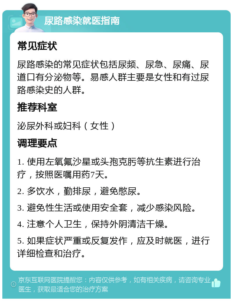 尿路感染就医指南 常见症状 尿路感染的常见症状包括尿频、尿急、尿痛、尿道口有分泌物等。易感人群主要是女性和有过尿路感染史的人群。 推荐科室 泌尿外科或妇科（女性） 调理要点 1. 使用左氧氟沙星或头孢克肟等抗生素进行治疗，按照医嘱用药7天。 2. 多饮水，勤排尿，避免憋尿。 3. 避免性生活或使用安全套，减少感染风险。 4. 注意个人卫生，保持外阴清洁干燥。 5. 如果症状严重或反复发作，应及时就医，进行详细检查和治疗。