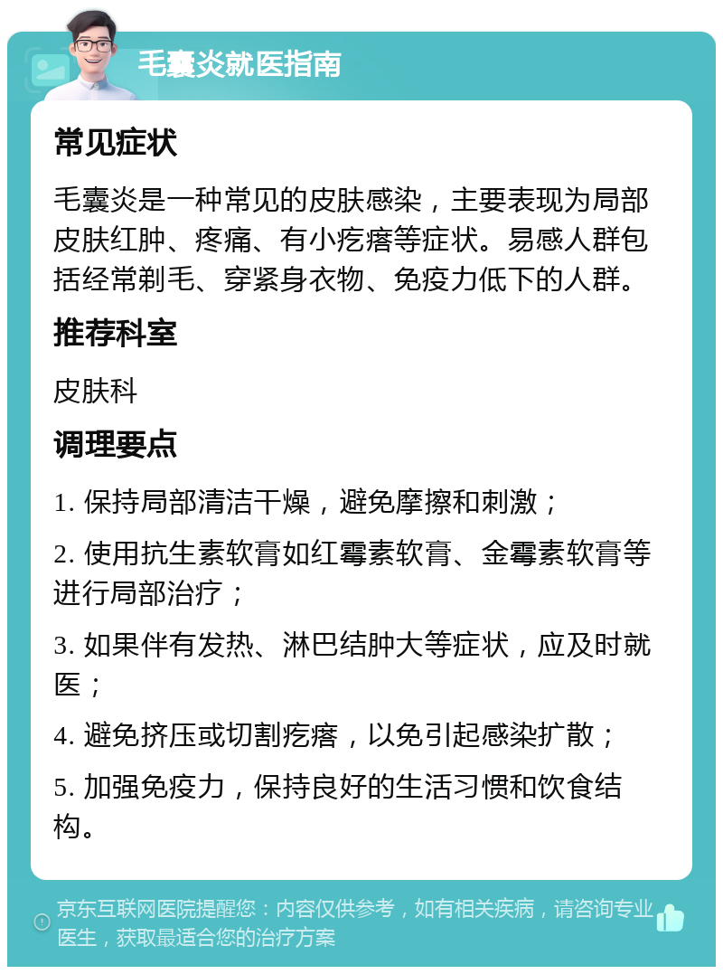 毛囊炎就医指南 常见症状 毛囊炎是一种常见的皮肤感染，主要表现为局部皮肤红肿、疼痛、有小疙瘩等症状。易感人群包括经常剃毛、穿紧身衣物、免疫力低下的人群。 推荐科室 皮肤科 调理要点 1. 保持局部清洁干燥，避免摩擦和刺激； 2. 使用抗生素软膏如红霉素软膏、金霉素软膏等进行局部治疗； 3. 如果伴有发热、淋巴结肿大等症状，应及时就医； 4. 避免挤压或切割疙瘩，以免引起感染扩散； 5. 加强免疫力，保持良好的生活习惯和饮食结构。