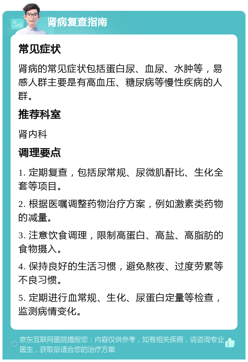 肾病复查指南 常见症状 肾病的常见症状包括蛋白尿、血尿、水肿等，易感人群主要是有高血压、糖尿病等慢性疾病的人群。 推荐科室 肾内科 调理要点 1. 定期复查，包括尿常规、尿微肌酐比、生化全套等项目。 2. 根据医嘱调整药物治疗方案，例如激素类药物的减量。 3. 注意饮食调理，限制高蛋白、高盐、高脂肪的食物摄入。 4. 保持良好的生活习惯，避免熬夜、过度劳累等不良习惯。 5. 定期进行血常规、生化、尿蛋白定量等检查，监测病情变化。