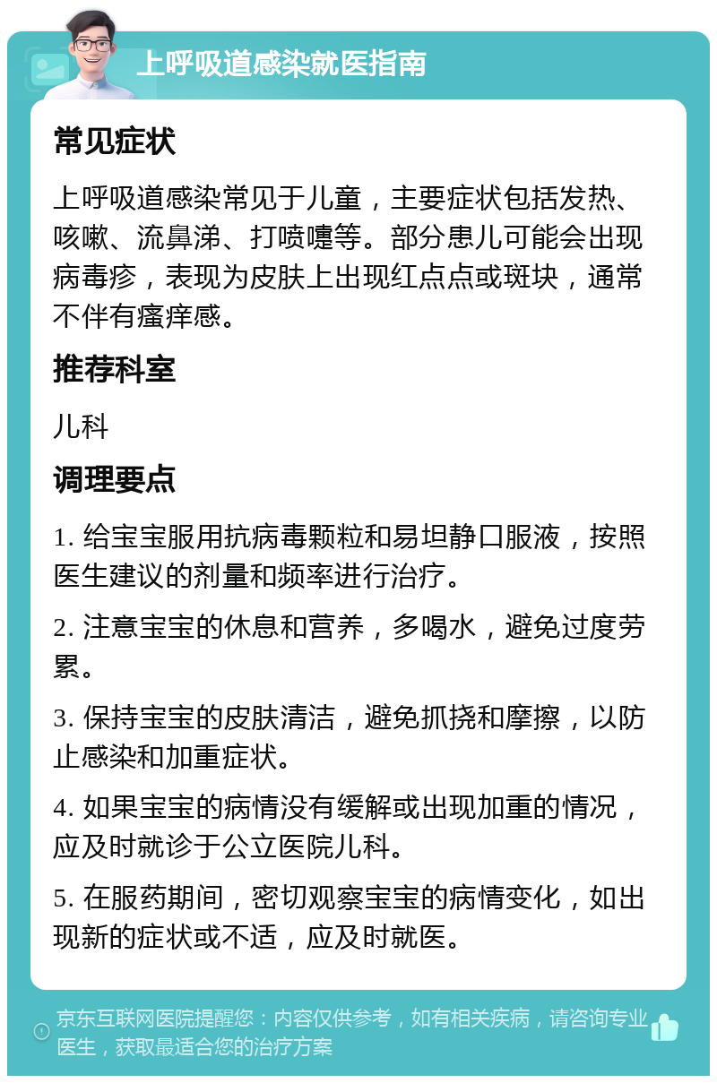 上呼吸道感染就医指南 常见症状 上呼吸道感染常见于儿童，主要症状包括发热、咳嗽、流鼻涕、打喷嚏等。部分患儿可能会出现病毒疹，表现为皮肤上出现红点点或斑块，通常不伴有瘙痒感。 推荐科室 儿科 调理要点 1. 给宝宝服用抗病毒颗粒和易坦静口服液，按照医生建议的剂量和频率进行治疗。 2. 注意宝宝的休息和营养，多喝水，避免过度劳累。 3. 保持宝宝的皮肤清洁，避免抓挠和摩擦，以防止感染和加重症状。 4. 如果宝宝的病情没有缓解或出现加重的情况，应及时就诊于公立医院儿科。 5. 在服药期间，密切观察宝宝的病情变化，如出现新的症状或不适，应及时就医。