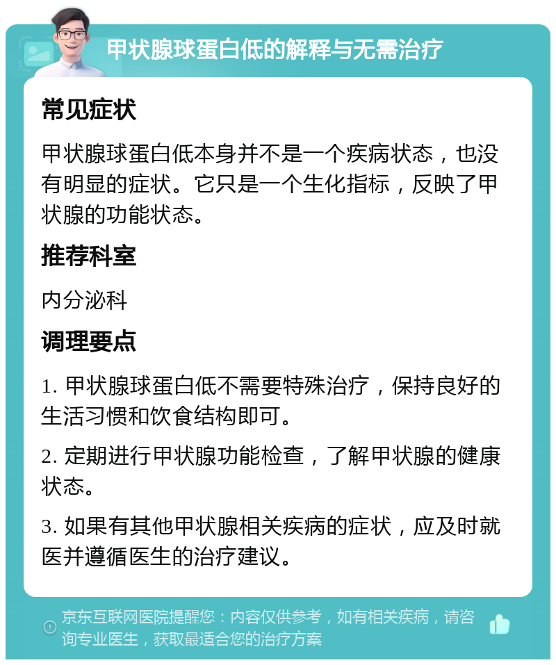 甲状腺球蛋白低的解释与无需治疗 常见症状 甲状腺球蛋白低本身并不是一个疾病状态，也没有明显的症状。它只是一个生化指标，反映了甲状腺的功能状态。 推荐科室 内分泌科 调理要点 1. 甲状腺球蛋白低不需要特殊治疗，保持良好的生活习惯和饮食结构即可。 2. 定期进行甲状腺功能检查，了解甲状腺的健康状态。 3. 如果有其他甲状腺相关疾病的症状，应及时就医并遵循医生的治疗建议。