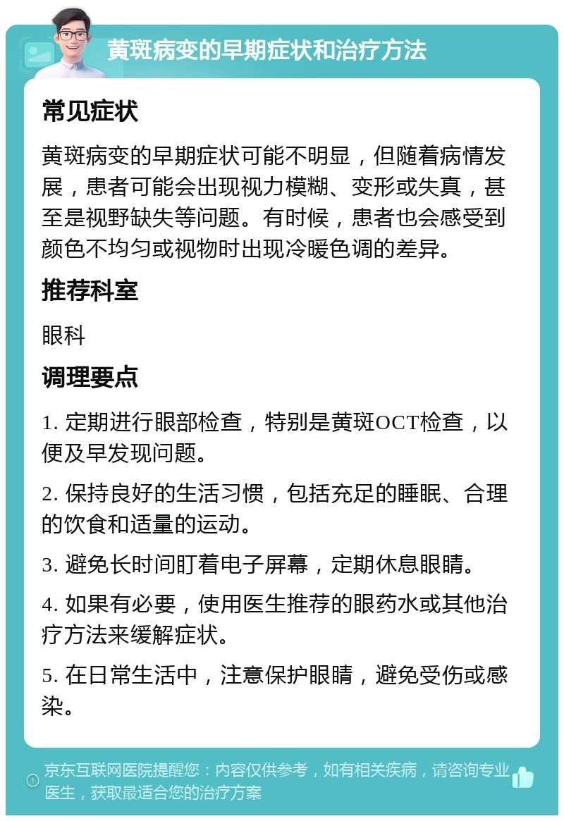 黄斑病变的早期症状和治疗方法 常见症状 黄斑病变的早期症状可能不明显，但随着病情发展，患者可能会出现视力模糊、变形或失真，甚至是视野缺失等问题。有时候，患者也会感受到颜色不均匀或视物时出现冷暖色调的差异。 推荐科室 眼科 调理要点 1. 定期进行眼部检查，特别是黄斑OCT检查，以便及早发现问题。 2. 保持良好的生活习惯，包括充足的睡眠、合理的饮食和适量的运动。 3. 避免长时间盯着电子屏幕，定期休息眼睛。 4. 如果有必要，使用医生推荐的眼药水或其他治疗方法来缓解症状。 5. 在日常生活中，注意保护眼睛，避免受伤或感染。