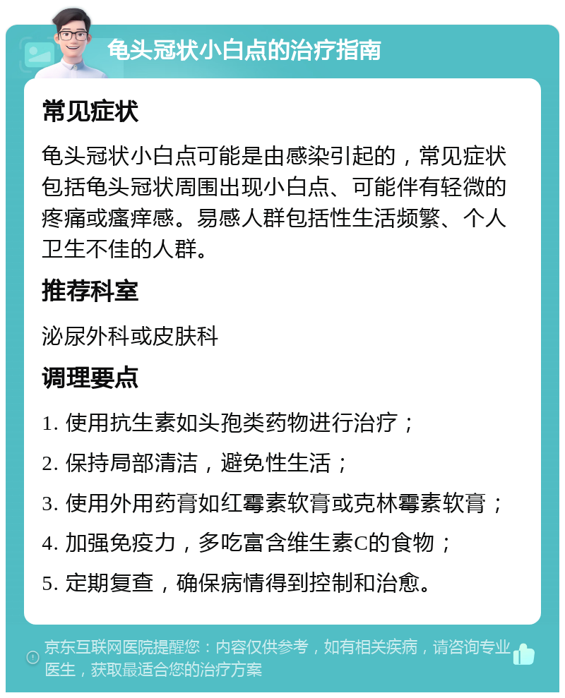 龟头冠状小白点的治疗指南 常见症状 龟头冠状小白点可能是由感染引起的，常见症状包括龟头冠状周围出现小白点、可能伴有轻微的疼痛或瘙痒感。易感人群包括性生活频繁、个人卫生不佳的人群。 推荐科室 泌尿外科或皮肤科 调理要点 1. 使用抗生素如头孢类药物进行治疗； 2. 保持局部清洁，避免性生活； 3. 使用外用药膏如红霉素软膏或克林霉素软膏； 4. 加强免疫力，多吃富含维生素C的食物； 5. 定期复查，确保病情得到控制和治愈。