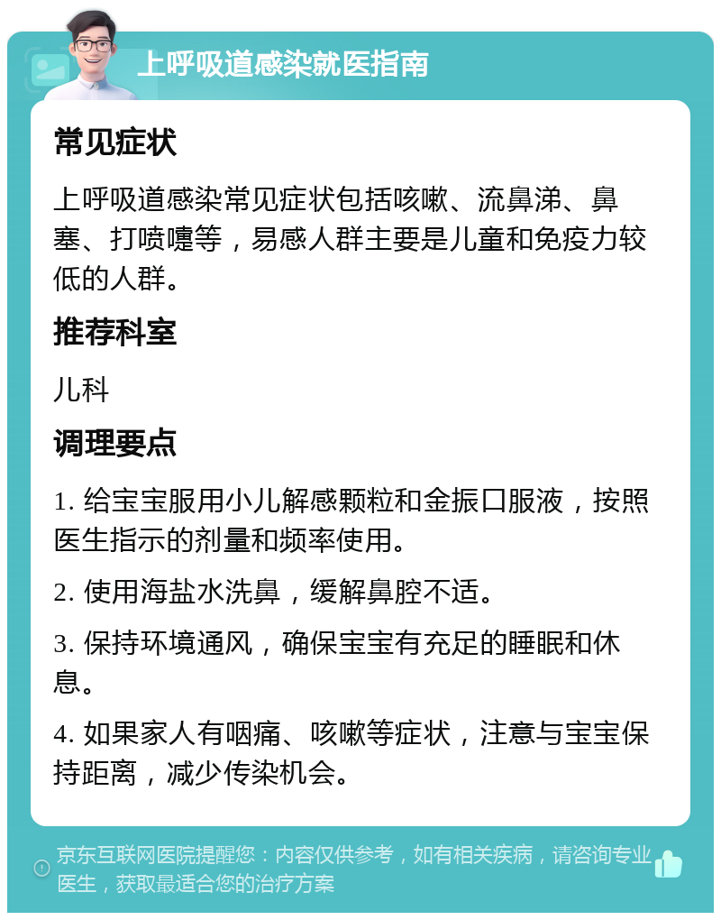 上呼吸道感染就医指南 常见症状 上呼吸道感染常见症状包括咳嗽、流鼻涕、鼻塞、打喷嚏等，易感人群主要是儿童和免疫力较低的人群。 推荐科室 儿科 调理要点 1. 给宝宝服用小儿解感颗粒和金振口服液，按照医生指示的剂量和频率使用。 2. 使用海盐水洗鼻，缓解鼻腔不适。 3. 保持环境通风，确保宝宝有充足的睡眠和休息。 4. 如果家人有咽痛、咳嗽等症状，注意与宝宝保持距离，减少传染机会。