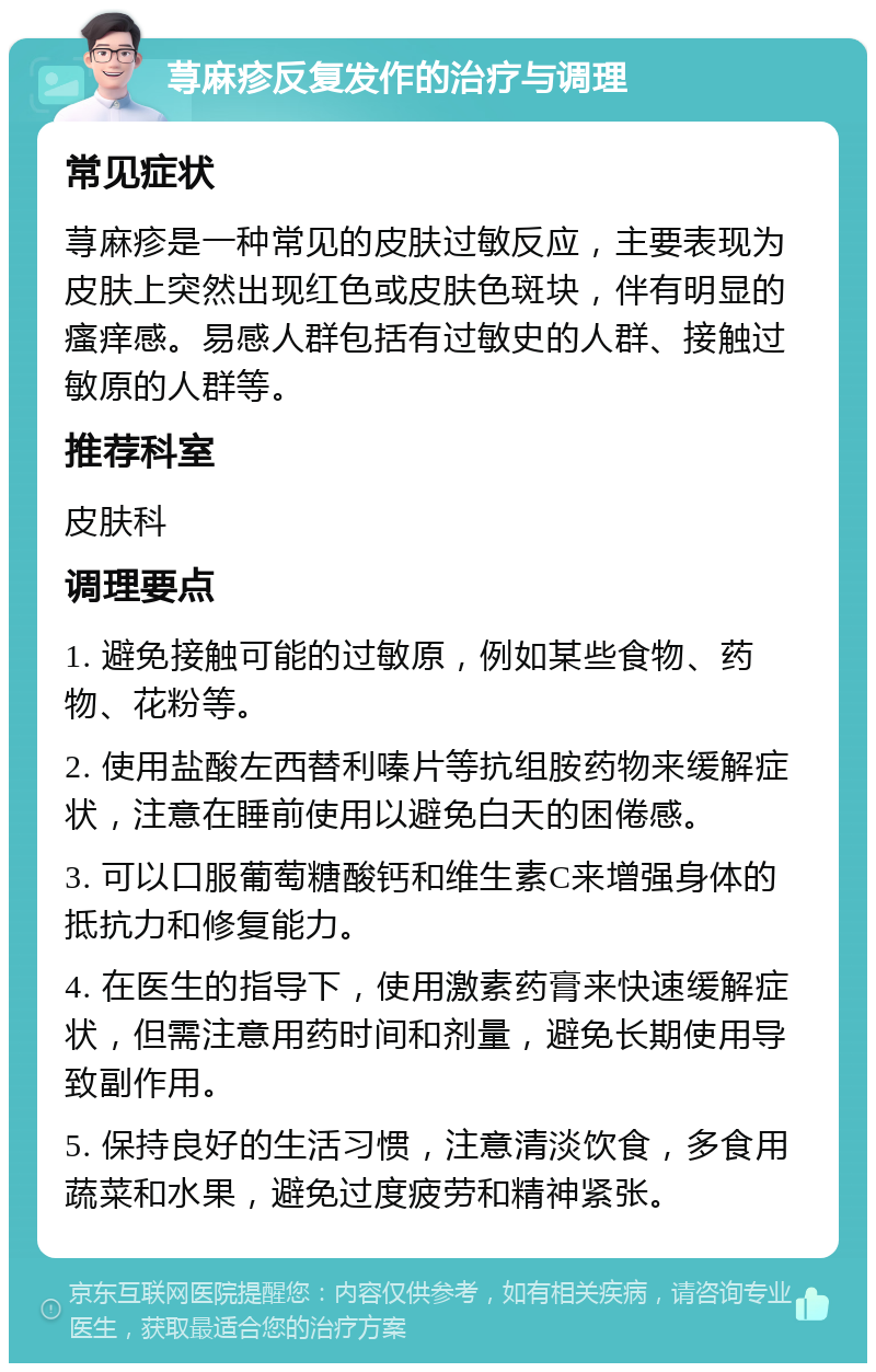 荨麻疹反复发作的治疗与调理 常见症状 荨麻疹是一种常见的皮肤过敏反应，主要表现为皮肤上突然出现红色或皮肤色斑块，伴有明显的瘙痒感。易感人群包括有过敏史的人群、接触过敏原的人群等。 推荐科室 皮肤科 调理要点 1. 避免接触可能的过敏原，例如某些食物、药物、花粉等。 2. 使用盐酸左西替利嗪片等抗组胺药物来缓解症状，注意在睡前使用以避免白天的困倦感。 3. 可以口服葡萄糖酸钙和维生素C来增强身体的抵抗力和修复能力。 4. 在医生的指导下，使用激素药膏来快速缓解症状，但需注意用药时间和剂量，避免长期使用导致副作用。 5. 保持良好的生活习惯，注意清淡饮食，多食用蔬菜和水果，避免过度疲劳和精神紧张。