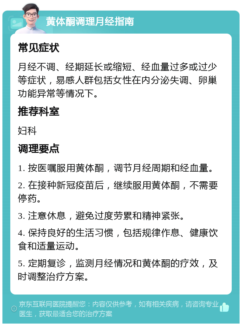 黄体酮调理月经指南 常见症状 月经不调、经期延长或缩短、经血量过多或过少等症状，易感人群包括女性在内分泌失调、卵巢功能异常等情况下。 推荐科室 妇科 调理要点 1. 按医嘱服用黄体酮，调节月经周期和经血量。 2. 在接种新冠疫苗后，继续服用黄体酮，不需要停药。 3. 注意休息，避免过度劳累和精神紧张。 4. 保持良好的生活习惯，包括规律作息、健康饮食和适量运动。 5. 定期复诊，监测月经情况和黄体酮的疗效，及时调整治疗方案。