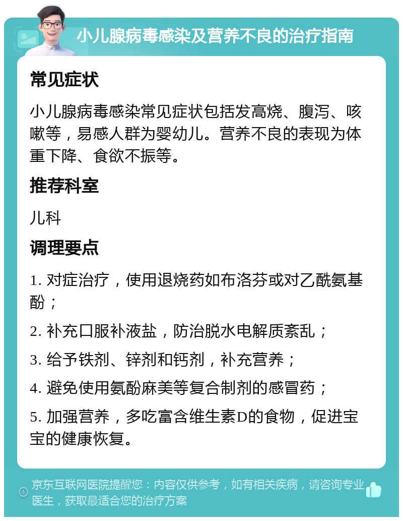 小儿腺病毒感染及营养不良的治疗指南 常见症状 小儿腺病毒感染常见症状包括发高烧、腹泻、咳嗽等，易感人群为婴幼儿。营养不良的表现为体重下降、食欲不振等。 推荐科室 儿科 调理要点 1. 对症治疗，使用退烧药如布洛芬或对乙酰氨基酚； 2. 补充口服补液盐，防治脱水电解质紊乱； 3. 给予铁剂、锌剂和钙剂，补充营养； 4. 避免使用氨酚麻美等复合制剂的感冒药； 5. 加强营养，多吃富含维生素D的食物，促进宝宝的健康恢复。