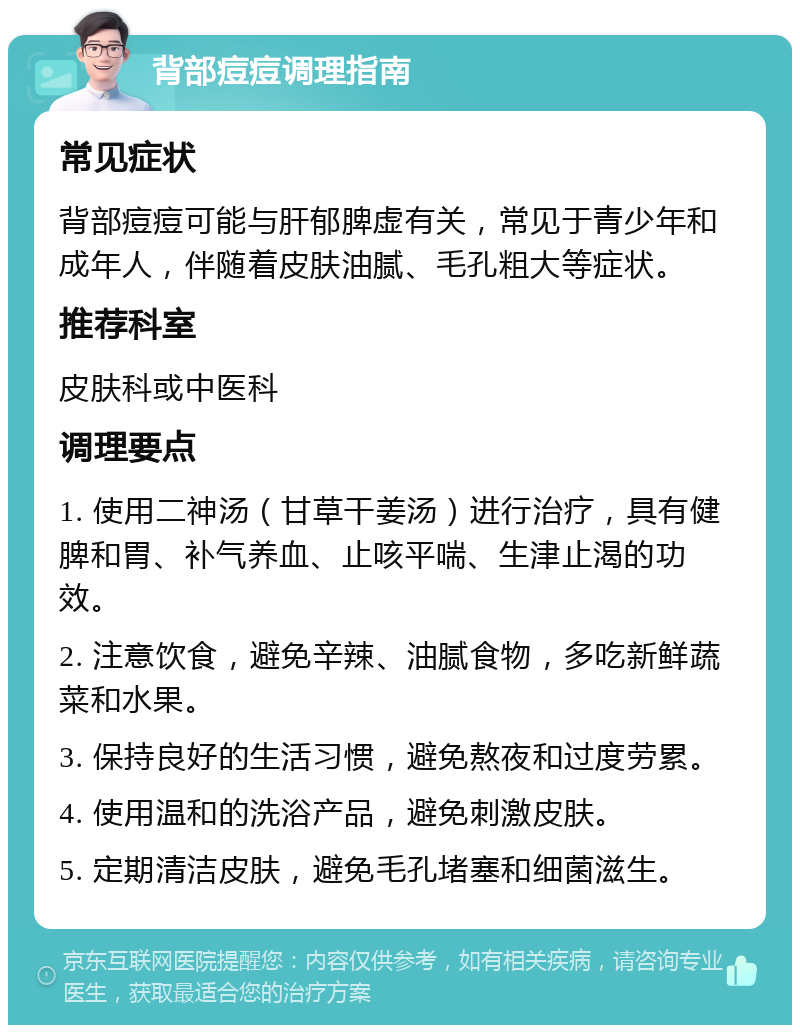 背部痘痘调理指南 常见症状 背部痘痘可能与肝郁脾虚有关，常见于青少年和成年人，伴随着皮肤油腻、毛孔粗大等症状。 推荐科室 皮肤科或中医科 调理要点 1. 使用二神汤（甘草干姜汤）进行治疗，具有健脾和胃、补气养血、止咳平喘、生津止渴的功效。 2. 注意饮食，避免辛辣、油腻食物，多吃新鲜蔬菜和水果。 3. 保持良好的生活习惯，避免熬夜和过度劳累。 4. 使用温和的洗浴产品，避免刺激皮肤。 5. 定期清洁皮肤，避免毛孔堵塞和细菌滋生。