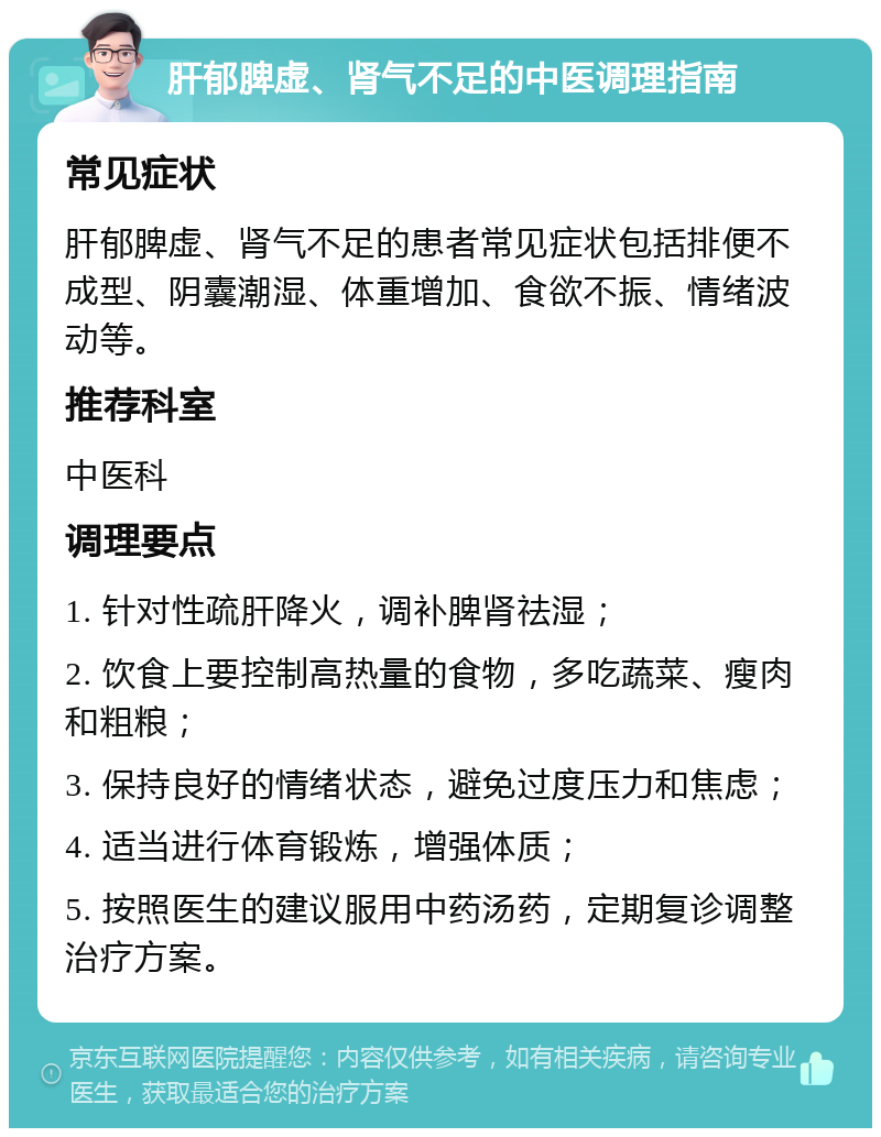 肝郁脾虚、肾气不足的中医调理指南 常见症状 肝郁脾虚、肾气不足的患者常见症状包括排便不成型、阴囊潮湿、体重增加、食欲不振、情绪波动等。 推荐科室 中医科 调理要点 1. 针对性疏肝降火，调补脾肾祛湿； 2. 饮食上要控制高热量的食物，多吃蔬菜、瘦肉和粗粮； 3. 保持良好的情绪状态，避免过度压力和焦虑； 4. 适当进行体育锻炼，增强体质； 5. 按照医生的建议服用中药汤药，定期复诊调整治疗方案。