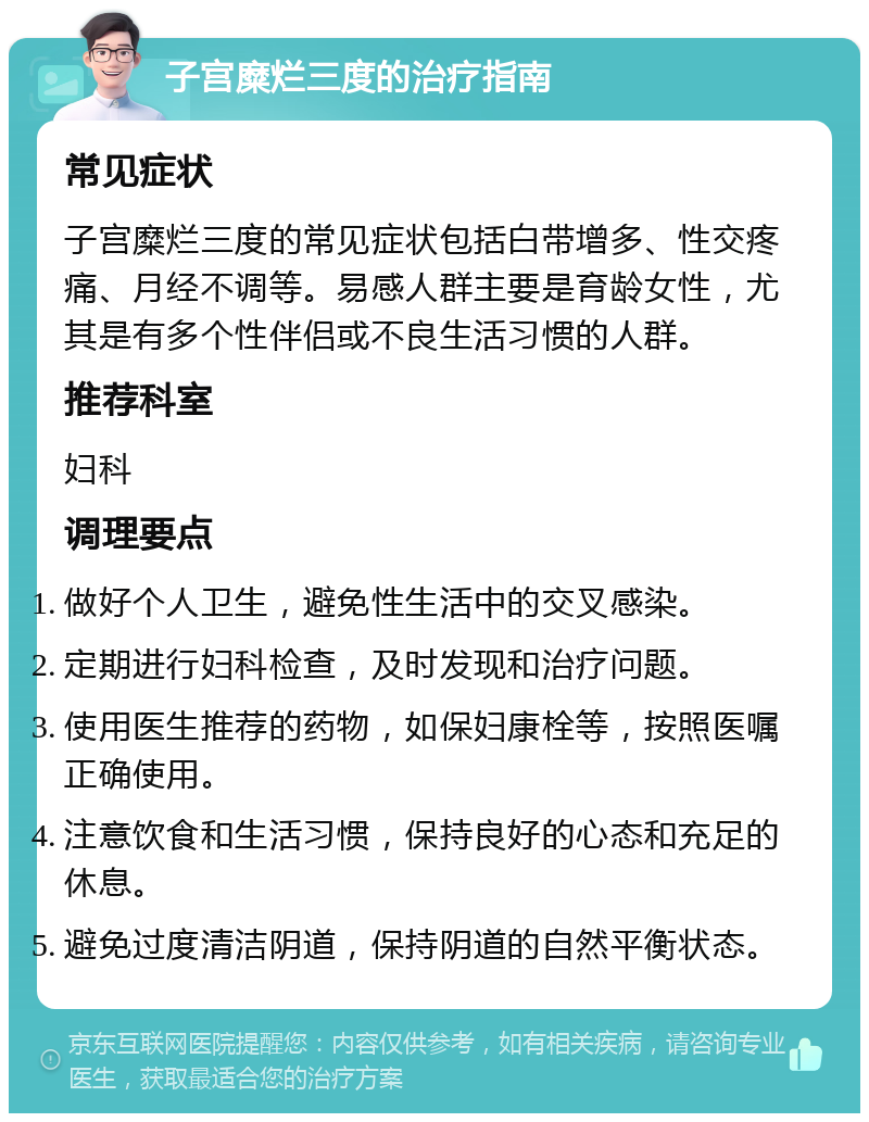 子宫糜烂三度的治疗指南 常见症状 子宫糜烂三度的常见症状包括白带增多、性交疼痛、月经不调等。易感人群主要是育龄女性，尤其是有多个性伴侣或不良生活习惯的人群。 推荐科室 妇科 调理要点 做好个人卫生，避免性生活中的交叉感染。 定期进行妇科检查，及时发现和治疗问题。 使用医生推荐的药物，如保妇康栓等，按照医嘱正确使用。 注意饮食和生活习惯，保持良好的心态和充足的休息。 避免过度清洁阴道，保持阴道的自然平衡状态。