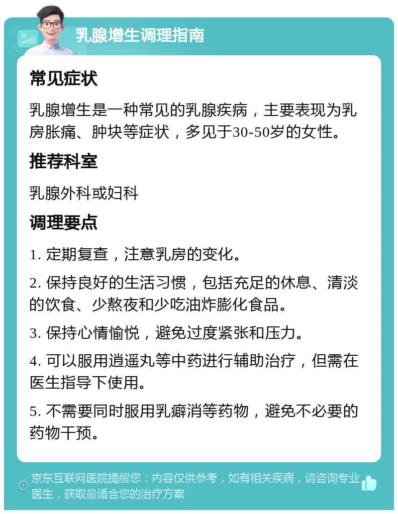 乳腺增生调理指南 常见症状 乳腺增生是一种常见的乳腺疾病，主要表现为乳房胀痛、肿块等症状，多见于30-50岁的女性。 推荐科室 乳腺外科或妇科 调理要点 1. 定期复查，注意乳房的变化。 2. 保持良好的生活习惯，包括充足的休息、清淡的饮食、少熬夜和少吃油炸膨化食品。 3. 保持心情愉悦，避免过度紧张和压力。 4. 可以服用逍遥丸等中药进行辅助治疗，但需在医生指导下使用。 5. 不需要同时服用乳癖消等药物，避免不必要的药物干预。