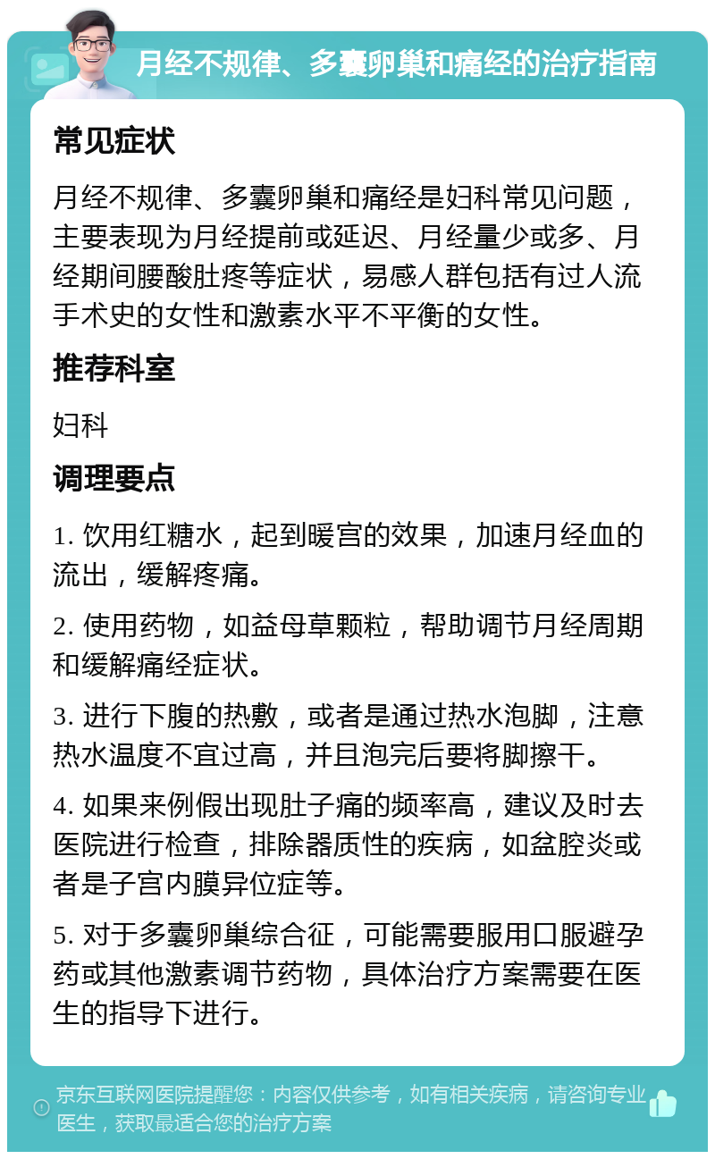 月经不规律、多囊卵巢和痛经的治疗指南 常见症状 月经不规律、多囊卵巢和痛经是妇科常见问题，主要表现为月经提前或延迟、月经量少或多、月经期间腰酸肚疼等症状，易感人群包括有过人流手术史的女性和激素水平不平衡的女性。 推荐科室 妇科 调理要点 1. 饮用红糖水，起到暖宫的效果，加速月经血的流出，缓解疼痛。 2. 使用药物，如益母草颗粒，帮助调节月经周期和缓解痛经症状。 3. 进行下腹的热敷，或者是通过热水泡脚，注意热水温度不宜过高，并且泡完后要将脚擦干。 4. 如果来例假出现肚子痛的频率高，建议及时去医院进行检查，排除器质性的疾病，如盆腔炎或者是子宫内膜异位症等。 5. 对于多囊卵巢综合征，可能需要服用口服避孕药或其他激素调节药物，具体治疗方案需要在医生的指导下进行。