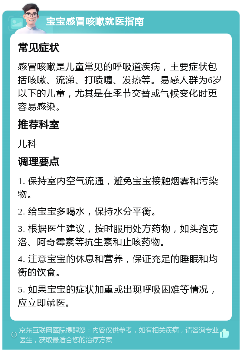 宝宝感冒咳嗽就医指南 常见症状 感冒咳嗽是儿童常见的呼吸道疾病，主要症状包括咳嗽、流涕、打喷嚏、发热等。易感人群为6岁以下的儿童，尤其是在季节交替或气候变化时更容易感染。 推荐科室 儿科 调理要点 1. 保持室内空气流通，避免宝宝接触烟雾和污染物。 2. 给宝宝多喝水，保持水分平衡。 3. 根据医生建议，按时服用处方药物，如头孢克洛、阿奇霉素等抗生素和止咳药物。 4. 注意宝宝的休息和营养，保证充足的睡眠和均衡的饮食。 5. 如果宝宝的症状加重或出现呼吸困难等情况，应立即就医。