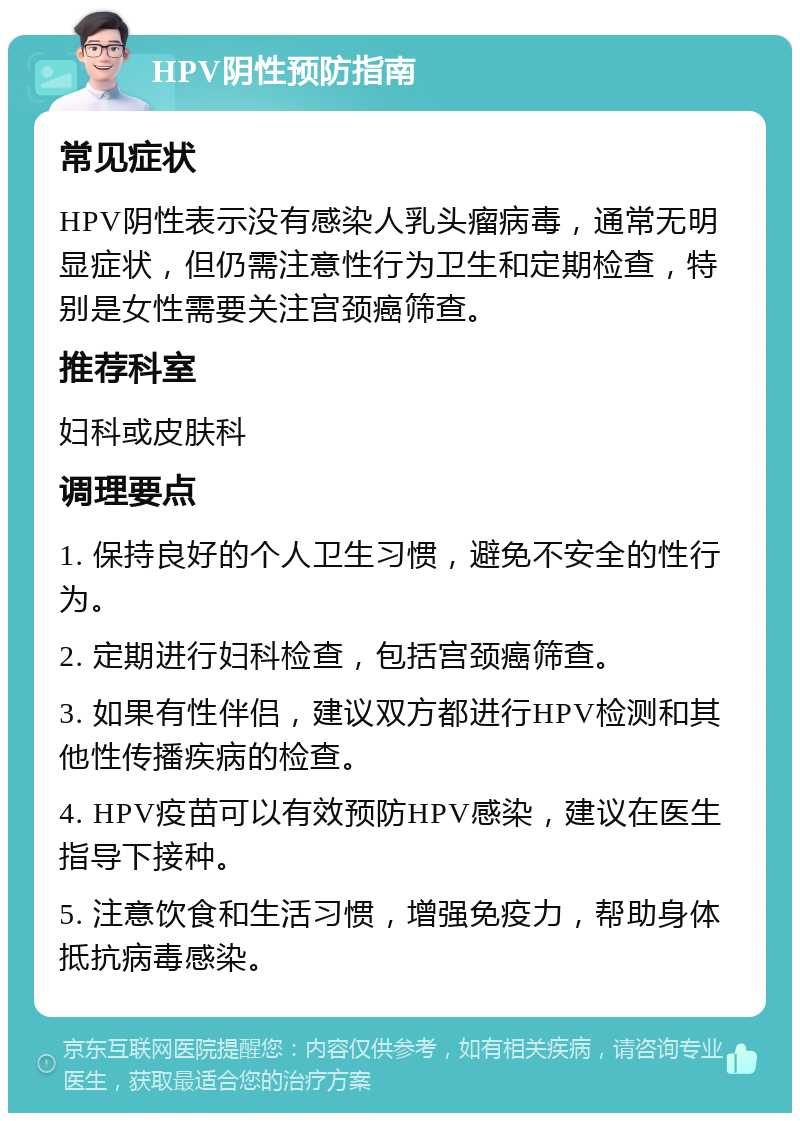 HPV阴性预防指南 常见症状 HPV阴性表示没有感染人乳头瘤病毒，通常无明显症状，但仍需注意性行为卫生和定期检查，特别是女性需要关注宫颈癌筛查。 推荐科室 妇科或皮肤科 调理要点 1. 保持良好的个人卫生习惯，避免不安全的性行为。 2. 定期进行妇科检查，包括宫颈癌筛查。 3. 如果有性伴侣，建议双方都进行HPV检测和其他性传播疾病的检查。 4. HPV疫苗可以有效预防HPV感染，建议在医生指导下接种。 5. 注意饮食和生活习惯，增强免疫力，帮助身体抵抗病毒感染。