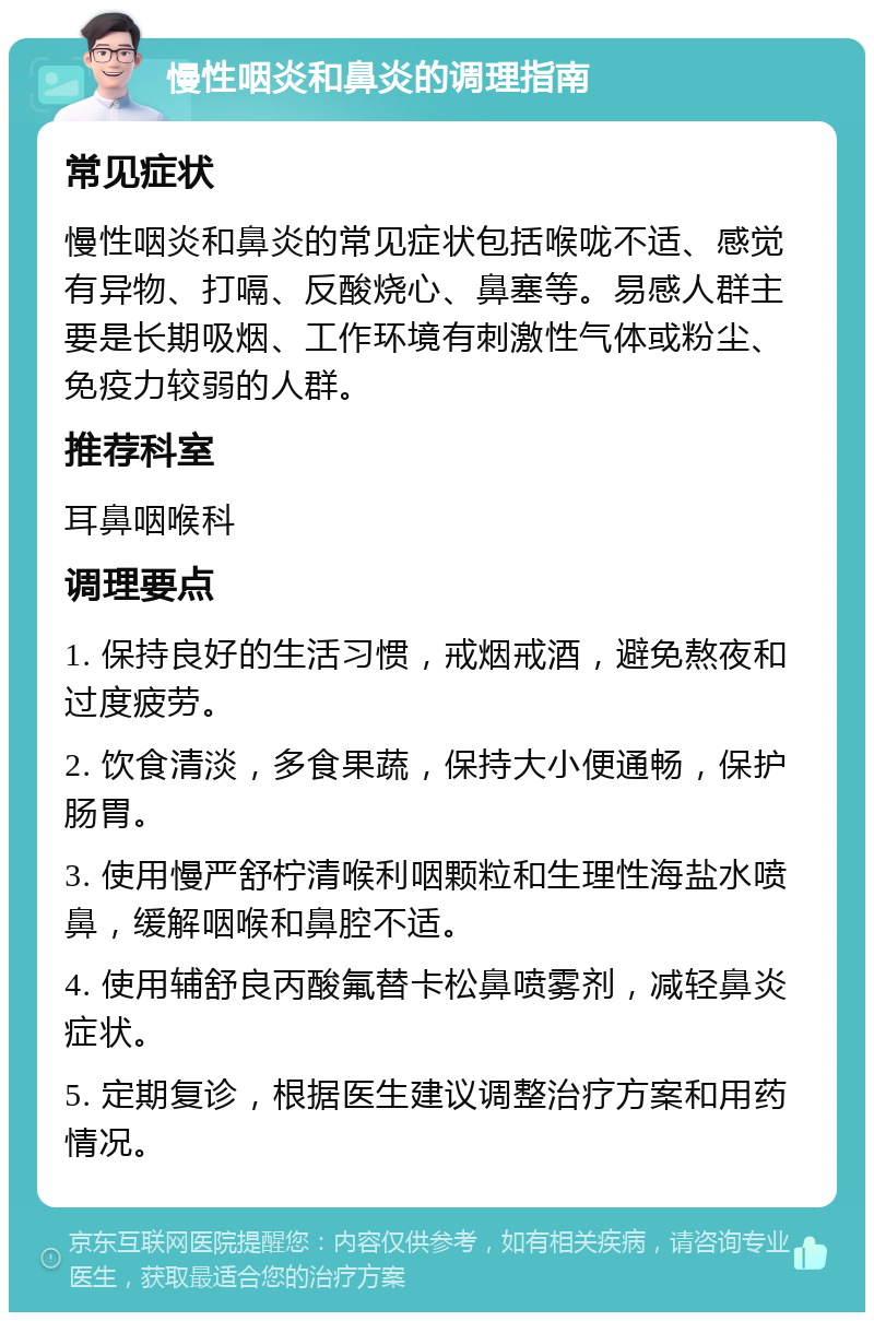 慢性咽炎和鼻炎的调理指南 常见症状 慢性咽炎和鼻炎的常见症状包括喉咙不适、感觉有异物、打嗝、反酸烧心、鼻塞等。易感人群主要是长期吸烟、工作环境有刺激性气体或粉尘、免疫力较弱的人群。 推荐科室 耳鼻咽喉科 调理要点 1. 保持良好的生活习惯，戒烟戒酒，避免熬夜和过度疲劳。 2. 饮食清淡，多食果蔬，保持大小便通畅，保护肠胃。 3. 使用慢严舒柠清喉利咽颗粒和生理性海盐水喷鼻，缓解咽喉和鼻腔不适。 4. 使用辅舒良丙酸氟替卡松鼻喷雾剂，减轻鼻炎症状。 5. 定期复诊，根据医生建议调整治疗方案和用药情况。