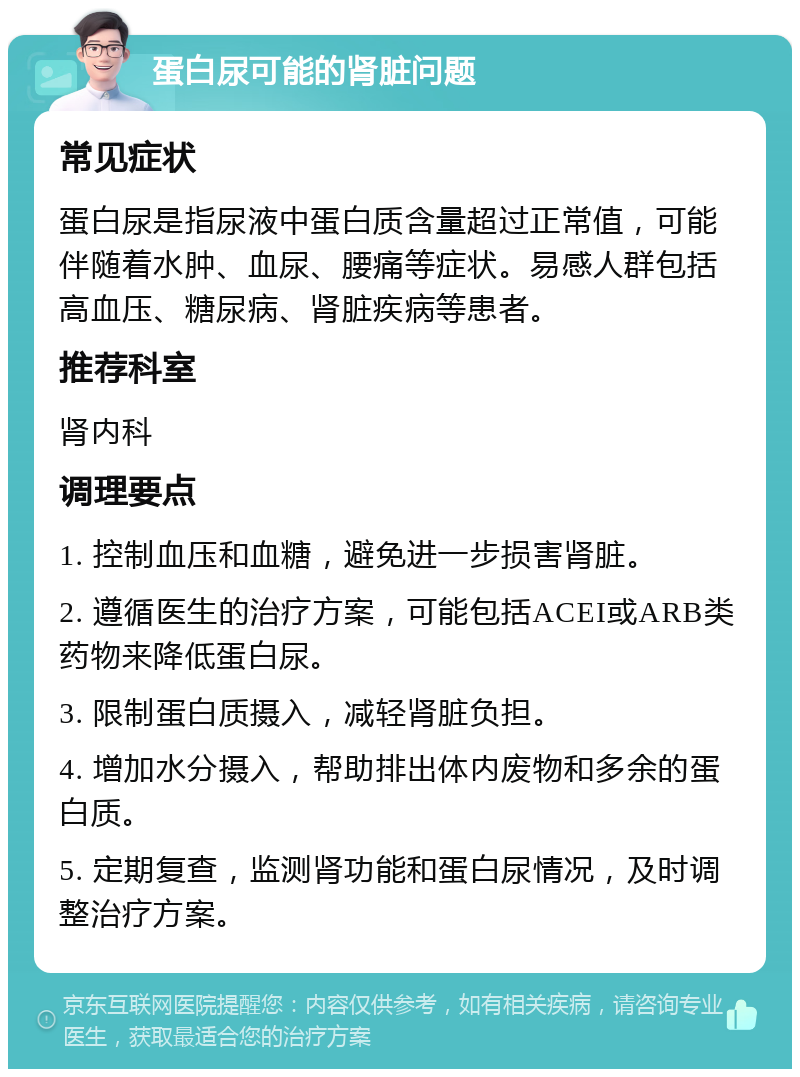 蛋白尿可能的肾脏问题 常见症状 蛋白尿是指尿液中蛋白质含量超过正常值，可能伴随着水肿、血尿、腰痛等症状。易感人群包括高血压、糖尿病、肾脏疾病等患者。 推荐科室 肾内科 调理要点 1. 控制血压和血糖，避免进一步损害肾脏。 2. 遵循医生的治疗方案，可能包括ACEI或ARB类药物来降低蛋白尿。 3. 限制蛋白质摄入，减轻肾脏负担。 4. 增加水分摄入，帮助排出体内废物和多余的蛋白质。 5. 定期复查，监测肾功能和蛋白尿情况，及时调整治疗方案。